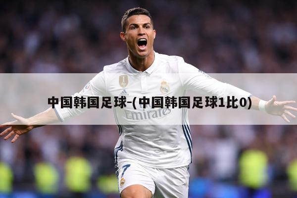 中国韩国足球-(中国韩国足球1比0)