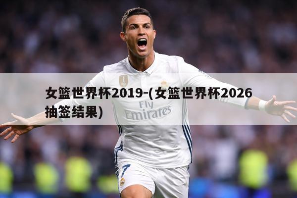 女篮世界杯2019-(女篮世界杯2026抽签结果)