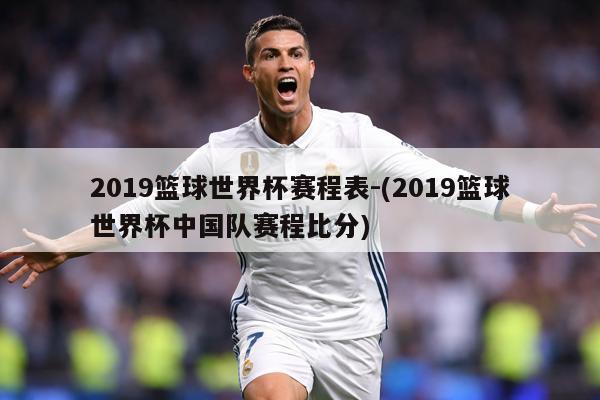 2019篮球世界杯赛程表-(2019篮球世界杯中国队赛程比分)