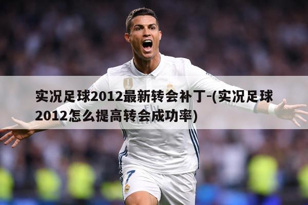 实况足球2012最新转会补丁-(实况足球2012怎么提高转会成功率)