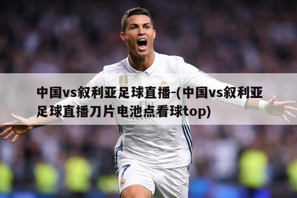 中国vs叙利亚足球直播-(中国vs叙利亚足球直播刀片电池点看球top)